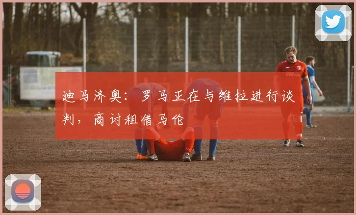 迪马济奥：罗马正在与维拉进行谈判，商讨租借马伦