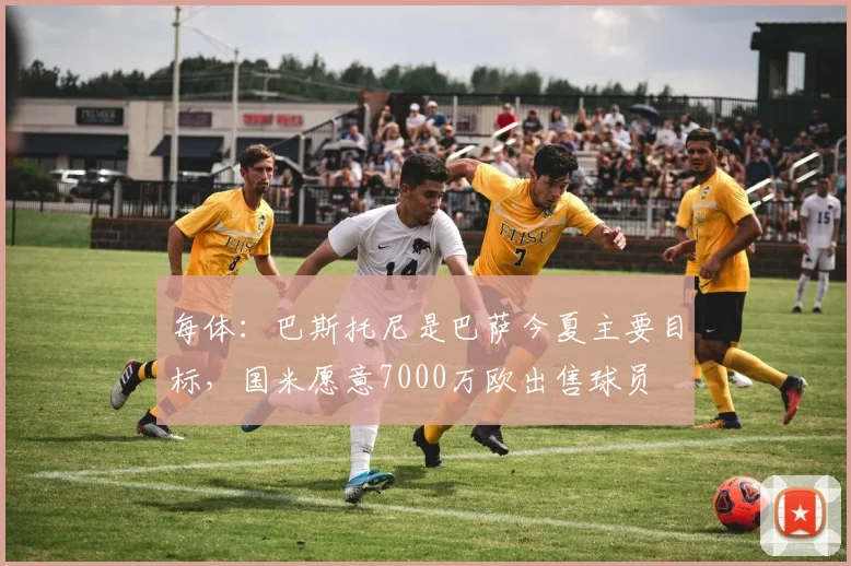 每体：巴斯托尼是巴萨今夏主要目标，国米愿意7000万欧出售球员